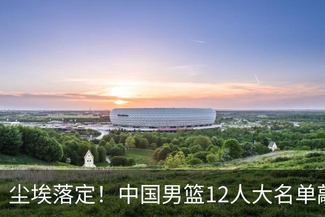 尘埃落定！中国男篮12人大名单敲定，郭士强亮剑死磕日本男篮