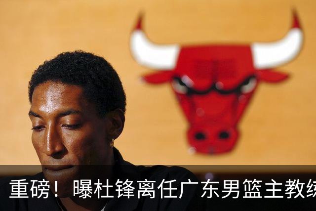 重磅！曝杜锋离任广东男篮主教练 媒体人猜测外教接任可能性较大